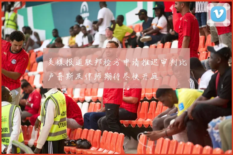 美媒报道联邦检方申请推迟审判比卢普斯及律师期待尽快开庭